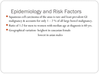 Epidemiology and Risk Factors
Squamous cell carcinoma of the anus is rare and least prevalent GI
malignancy & accounts for only 1 – 2 % of all large bowel malignancy.
Ratio of 1:2 for men to women with median age at diagnosis is 60 yrs.
Geographical variation- heighest in caucasian female
lowest in asian males
 