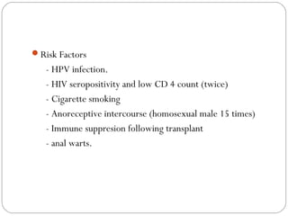 Risk Factors
- HPV infection.
- HIV seropositivity and low CD 4 count (twice)
- Cigarette smoking
- Anoreceptive intercourse (homosexual male 15 times)
- Immune suppresion following transplant
- anal warts.
 