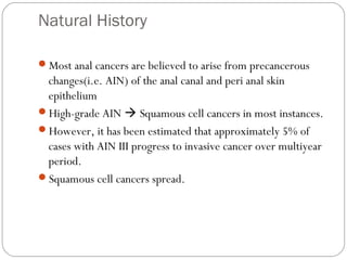Natural History
Most anal cancers are believed to arise from precancerous
changes(i.e. AIN) of the anal canal and peri anal skin
epithelium
High-grade AIN  Squamous cell cancers in most instances.
However, it has been estimated that approximately 5% of
cases with AIN III progress to invasive cancer over multiyear
period.
Squamous cell cancers spread.
 