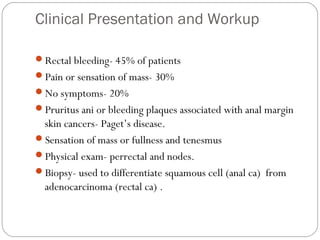 Clinical Presentation and Workup
Rectal bleeding- 45% of patients
Pain or sensation of mass- 30%
No symptoms- 20%
Pruritus ani or bleeding plaques associated with anal margin
skin cancers- Paget’s disease.
Sensation of mass or fullness and tenesmus
Physical exam- perrectal and nodes.
Biopsy- used to differentiate squamous cell (anal ca) from
adenocarcinoma (rectal ca) .
 