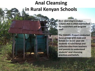Anal Cleansing
in Rural Kenyan Schools

              Anal cleansing is a taboo
              subject that is often overlooked
              by researchers and program
              staff.

              The SWASH+ Project conducted
              focus groups with male and
              female 12- to 15- year-old
              students in rural Kenya and
              collected data from teachers
              and parents to understand
              students’ anal cleansing
              practices and beliefs.
 