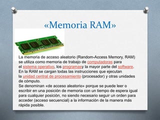 «Memoria RAM»
La memoria de acceso aleatorio (Random-Access Memory, RAM)
se utiliza como memoria de trabajo de computadoras para
el sistema operativo, los programasy la mayor parte del software.
En la RAM se cargan todas las instrucciones que ejecutan
la unidad central de procesamiento (procesador) y otras unidades
de cómputo.
Se denominan «de acceso aleatorio» porque se puede leer o
escribir en una posición de memoria con un tiempo de espera igual
para cualquier posición, no siendo necesario seguir un orden para
acceder (acceso secuencial) a la información de la manera más
rápida posible.
 