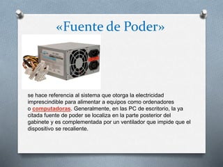 «Fuente de Poder»
se hace referencia al sistema que otorga la electricidad
imprescindible para alimentar a equipos como ordenadores
o computadoras. Generalmente, en las PC de escritorio, la ya
citada fuente de poder se localiza en la parte posterior del
gabinete y es complementada por un ventilador que impide que el
dispositivo se recaliente.
 