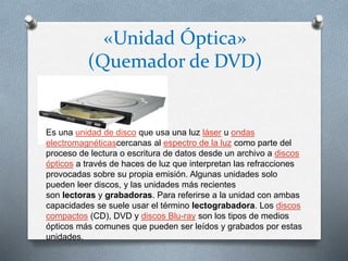 «Unidad Óptica»
(Quemador de DVD)
Es una unidad de disco que usa una luz láser u ondas
electromagnéticascercanas al espectro de la luz como parte del
proceso de lectura o escritura de datos desde un archivo a discos
ópticos a través de haces de luz que interpretan las refracciones
provocadas sobre su propia emisión. Algunas unidades solo
pueden leer discos, y las unidades más recientes
son lectoras y grabadoras. Para referirse a la unidad con ambas
capacidades se suele usar el término lectograbadora. Los discos
compactos (CD), DVD y discos Blu-ray son los tipos de medios
ópticos más comunes que pueden ser leídos y grabados por estas
unidades.
 