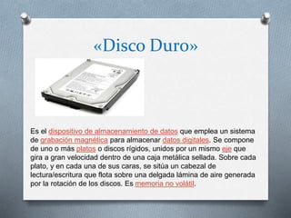 «Disco Duro»
Es el dispositivo de almacenamiento de datos que emplea un sistema
de grabación magnética para almacenar datos digitales. Se compone
de uno o más platos o discos rígidos, unidos por un mismo eje que
gira a gran velocidad dentro de una caja metálica sellada. Sobre cada
plato, y en cada una de sus caras, se sitúa un cabezal de
lectura/escritura que flota sobre una delgada lámina de aire generada
por la rotación de los discos. Es memoria no volátil.
 