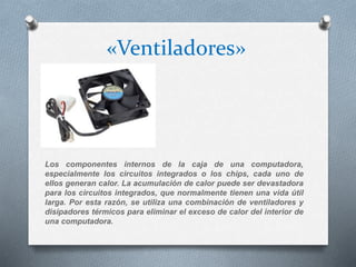 «Ventiladores»
Los componentes internos de la caja de una computadora,
especialmente los circuitos integrados o los chips, cada uno de
ellos generan calor. La acumulación de calor puede ser devastadora
para los circuitos integrados, que normalmente tienen una vida útil
larga. Por esta razón, se utiliza una combinación de ventiladores y
disipadores térmicos para eliminar el exceso de calor del interior de
una computadora.
 