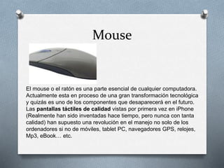 Mouse
El mouse o el ratón es una parte esencial de cualquier computadora.
Actualmente esta en proceso de una gran transformación tecnológica
y quizás es uno de los componentes que desaparecerá en el futuro.
Las pantallas táctiles de calidad vistas por primera vez en iPhone
(Realmente han sido inventadas hace tiempo, pero nunca con tanta
calidad) han supuesto una revolución en el manejo no solo de los
ordenadores si no de móviles, tablet PC, navegadores GPS, relojes,
Mp3, eBook… etc.
 