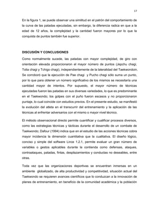 17
En la figura 1, se puede observar una similitud en el patrón del comportamiento de
la curva de las patadas ejecutadas, sin embargo, la diferencia radica en que a la
edad de 12 años, la complejidad y la cantidad fueron mayores por lo que la
conquista de puntos también fue superior.
DISCUSIÓN Y CONCLUSIONES
Como normalmente sucede, las patadas con mayor complejidad, de giro con
orientación elevada proporcionaron el mayor número de puntos (Jepchu chagi,
Tolia chagi y Tchigo chagi), independientemente de la lateralidad del Taekwondoin.
Se corroboró que la ejecución de Pae chagi y Pucho chagi sólo suma un punto,
por lo que para obtener un número significativo de los mismos se necesitaría una
cantidad mayor de intentos. Por supuesto, el mayor número de técnicas
ejecutadas fueron las patadas en sus diversas variedades, lo que es predominante
en el Taekwondo; los golpes con el puño fueron escasos y no proporcionaron
puntaje, lo cual coincide con estudios previos. En el presente estudio, se manifestó
la evolución del atleta en el transcurrir del entrenamiento y la aplicación de las
técnicas al enfrentar adversarios con el mismo o mayor nivel técnico.
El método observacional directo permite cuantificar y cualificar procesos diversos,
como las estrategias técnicas y tácticas durante el desarrollo de un combate de
Taekwondo; Dafour (1994) indica que en el estudio de las acciones técnicas cobra
mayor incidencia la dimensión cuantitativa que la cualitativa. El diseño lógico,
conciso y simple del software Lince 1.2.1, permite evaluar un gran número de
variables o gestos aplicables durante la contienda como defensas, ataques,
contraataques, patadas, fintas, desplazamientos y conductas no deseables, entre
otras.
Toda vez que las organizaciones deportivas se encuentran inmersas en un
ambiente globalizado, de alta productividad y competitividad, situación actual del
Taekwondo se requieren avances científicos que lo conduzcan a la innovación de
planes de entrenamiento, en beneficio de la comunidad académica y la población
 