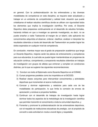 18
en general. Con la profesionalización de los entrenadores y las diversas
modalidades de competencia en esta disciplina, se requiere estar actualizado y
trabajar en un ambiente de competitividad y calidad total, situación que puede
cristalizarse al realizar estudios científicos donde se utilicen con rigurosidad todos
los elementos que implica la investigación científica. Por ende, el Docente
Deportivo debe prepararse continuamente en el desarrollo de estudios formales,
haciendo énfasis en que a investigar se aprende investigando, es decir, no se
puede enseñar a nadie Taekwondo al margen de un tatami; sólo aplicando los
conocimientos adquiridos al observar, ordenar, clasificar, analizar e interpretar los
resultados obtenidos a través del desarrollo del Taekwondoin se pueden lograr los
éxitos esperados en cualquier nivel de competencia.
En conclusión, mientras mayor sea el grado de preparación académica que tenga
un Docente Deportivo, mejores serán los planes de entrenamiento y competencia
para sus educandos, lo cual sólo se puede lograr manteniéndose en programas de
educación continua, compartiendo y comparando resultados obtenidos en trabajos
de investigación con grupos de atletas que entrenan y compiten en condiciones
distintas, por lo que se sugieren las siguientes recomendaciones:
1) Concluir con éxito el Diplomado como Docente Deportivo en el CONAE.
2) Cursar programas paralelos como los impartidos en el SICCED.
3) Realizar clases conjuntas para intercambiar conocimientos y actividades
deportivas que incrementen el acervo institucional.
4) Conocer y dominar reglamentos y estatutos para cada una de las
modalidades de participación, lo que limita la comisión de errores de
apreciación y conduce a proyectos factibles.
5) Continuar con el desarrollo de trabajos de investigación hasta lograr
dominar todos los aspectos de la metodología de la investigación científica
que permitan transmitir el conocimiento a toda la comunidad deportiva, y
6) Fomentar y promover la profesionalización de los entrenadores deportivos,
con el respaldo de instituciones educativas de prestigio, con el propósito de
convertir a esta actividad en modus vivendi digno y respetable.
 