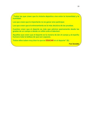 19
“Todos los que creen que la victoria deportiva vive entre la honestidad y la
humildad.
Los que creen que lo importante no es ganar sino participar.
Los que creen que el entrenamiento es la más decisiva de las pruebas.
Cuantos creen que el deporte es más que admirar pasivamente desde las
gradas de un campo o desde un sillón ante el televisor.
Aquellos que creen que el deporte es la manera de dar al cuerpo y al espíritu
humano toda la belleza de que son capaces.
Todos ellos saben muy bien lo que es EDUCAR en el deporte” (6).
Fran González
 