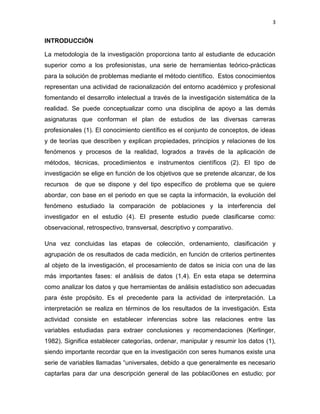 3
INTRODUCCIÓN
La metodología de la investigación proporciona tanto al estudiante de educación
superior como a los profesionistas, una serie de herramientas teórico-prácticas
para la solución de problemas mediante el método científico. Estos conocimientos
representan una actividad de racionalización del entorno académico y profesional
fomentando el desarrollo intelectual a través de la investigación sistemática de la
realidad. Se puede conceptualizar como una disciplina de apoyo a las demás
asignaturas que conforman el plan de estudios de las diversas carreras
profesionales (1). El conocimiento científico es el conjunto de conceptos, de ideas
y de teorías que describen y explican propiedades, principios y relaciones de los
fenómenos y procesos de la realidad, logrados a través de la aplicación de
métodos, técnicas, procedimientos e instrumentos científicos (2). El tipo de
investigación se elige en función de los objetivos que se pretende alcanzar, de los
recursos de que se dispone y del tipo específico de problema que se quiere
abordar, con base en el periodo en que se capta la información, la evolución del
fenómeno estudiado la comparación de poblaciones y la interferencia del
investigador en el estudio (4). El presente estudio puede clasificarse como:
observacional, retrospectivo, transversal, descriptivo y comparativo.
Una vez concluidas las etapas de colección, ordenamiento, clasificación y
agrupación de os resultados de cada medición, en función de criterios pertinentes
al objeto de la investigación, el procesamiento de datos se inicia con una de las
más importantes fases: el análisis de datos (1,4). En esta etapa se determina
como analizar los datos y que herramientas de análisis estadístico son adecuadas
para éste propósito. Es el precedente para la actividad de interpretación. La
interpretación se realiza en términos de los resultados de la investigación. Esta
actividad consiste en establecer inferencias sobre las relaciones entre las
variables estudiadas para extraer conclusiones y recomendaciones (Kerlinger,
1982). Significa establecer categorías, ordenar, manipular y resumir los datos (1),
siendo importante recordar que en la investigación con seres humanos existe una
serie de variables llamadas “universales, debido a que generalmente es necesario
captarlas para dar una descripción general de las poblaci0ones en estudio; por
 