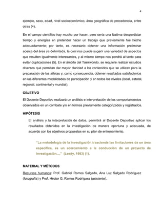 4
ejemplo, sexo, edad, nivel socioeconómico, área geográfica de procedencia, entre
otras (4).
En el campo científico hay mucho por hacer, pero sería una lástima desperdiciar
tiempo y energías en pretender hacer un trabajo que previamente fue hecho
adecuadamente; por tanto, es necesario obtener una información preliminar
acerca del área ya delimitada, la cual nos puede sugerir una variedad de aspectos
que resulten igualmente interesantes, y al mismo tiempo nos pondrá al tanto para
evitar duplicaciones (5). En el ámbito del Taekwondo, se requiere realizar estudios
diversos que permitan dar mayor claridad a los contenidos que se utilizan para la
preparación de los atletas y, como consecuencia, obtener resultados satisfactorios
en las diferentes modalidades de participación y en todos los niveles (local, estatal,
regional, continental y mundial).
OBJETIVO
El Docente Deportivo realizará un análisis e interpretación de los comportamientos
observados en un combate y/o en formas previamente categorizados y registrados.
HIPÓTESIS
El análisis y la interpretación de datos, permitirá al Docente Deportivo aplicar los
resultados obtenidos en la investigación de manera oportuna y adecuada, de
acuerdo con los objetivos propuestos en su plan de entrenamiento.
“La metodología de la investigación trasciende las limitaciones de un área
específica, es un acercamiento a la conducción de un proyecto de
investigación...,” (Leedy, 1993) (1).
MATERIAL Y MÉTODOS
Recursos humanos: Prof. Gabriel Ramos Salgado, Ana Luz Salgado Rodríguez
(fotografía) y Prof. Héctor G. Ramos Rodríguez (asistente).
 