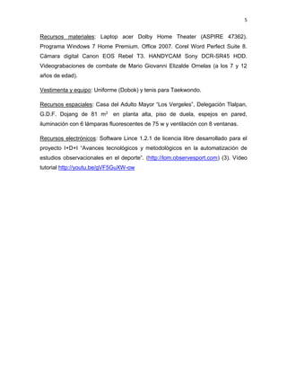 5
Recursos materiales: Laptop acer Dolby Home Theater (ASPIRE 47362).
Programa Windows 7 Home Premium. Office 2007. Corel Word Perfect Suite 8.
Cámara digital Canon EOS Rebel T3. HANDYCAM Sony DCR-SR45 HDD.
Videograbaciones de combate de Mario Giovanni Elizalde Ornelas (a los 7 y 12
años de edad).
Vestimenta y equipo: Uniforme (Dobok) y tenis para Taekwondo.
Recursos espaciales: Casa del Adulto Mayor “Los Vergeles”, Delegación Tlalpan,
G.D.F. Dojang de 81 m2 en planta alta, piso de duela, espejos en pared,
iluminación con 6 lámparas fluorescentes de 75 w y ventilación con 8 ventanas.
Recursos electrónicos: Software Lince 1.2.1 de licencia libre desarrollado para el
proyecto I+D+I “Avances tecnológicos y metodológicos en la automatización de
estudios observacionales en el deporte”. (http://lom.observesport.com) (3). Vídeo
tutorial http://youtu.be/gVF5GuXW-ow
 