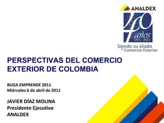 PERSPECTIVAS DEL COMERCIO EXTERIOR DE COLOMBIA BUGA EMPRENDE 2011 Miércoles 6 de abril de 2011 JAVIER DÍAZ MOLINA Presidente Ejecutivo ANALDEX 