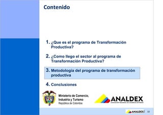 Contenido




1. ¿Que es el programa de Transformación
  Productiva?

2. ¿Como llego el sector al programa de
  Transformación Productiva?

3. Metodología del programa de transformación
  productiva

4. Conclusiones

      Ministerio de Comercio,
      Industria y Turismo
      República de Colombia

                                                | 10
 