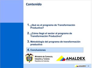 Contenido




1. ¿Qué es el programa de Transformación
  Productiva?

2. ¿Cómo llegó el sector al programa de
  Transformación Productiva?

3. Metodología del programa de transformación
  productiva

4. Conclusiones

      Ministerio de Comercio,
      Industria y Turismo
      República de Colombia

                                                | 14
 