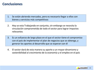 Conclusiones


   1.   Se están abriendo mercados, pero es necesario llegar a ellos con
        bienes y servicios más competitivos

   2.   Hoy se esta Trabajando en conjunto, sin embargo se necesita la
        vinculación comprometida de todo el sector para lograr impactos
        relevantes

   3.   Es un esfuerzo de largo plazo en el que el sector tiene el compromiso
        con el país de implementar el plan de negocios que se obtenga, y
        generar los aportes al desarrollo que se esperan con él

   4.   El sector dará de esta manera su aporte a un mayor dinamismo y
        sostenibilidad al crecimiento de la economía y el empleo en el país




                                                                                | 15
 