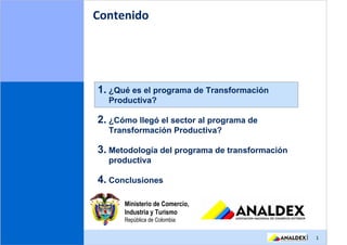 Contenido




1. ¿Qué es el programa de Transformación
  Productiva?

2. ¿Cómo llegó el sector al programa de
  Transformación Productiva?

3. Metodología del programa de transformación
  productiva

4. Conclusiones

      Ministerio de Comercio,
      Industria y Turismo
      República de Colombia

                                                |   1
 