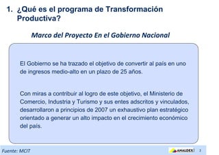 1. ¿Qué es el programa de Transformación
    Productiva?

               Marco del Proyecto En el Gobierno Nacional


       El Gobierno se ha trazado el objetivo de convertir al país en uno
       de ingresos medio-alto en un plazo de 25 años.


       Con miras a contribuir al logro de este objetivo, el Ministerio de
       Comercio, Industria y Turismo y sus entes adscritos y vinculados,
       desarrollaron a principios de 2007 un exhaustivo plan estratégico
       orientado a generar un alto impacto en el crecimiento económico
       del país.



Fuente: MCIT                                                                |   2
 