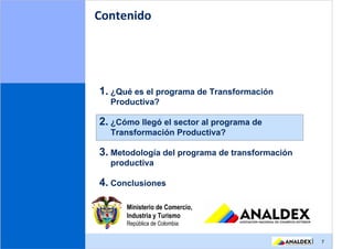 Contenido




1. ¿Qué es el programa de Transformación
  Productiva?

2. ¿Cómo llegó el sector al programa de
  Transformación Productiva?

3. Metodología del programa de transformación
  productiva

4. Conclusiones

      Ministerio de Comercio,
      Industria y Turismo
      República de Colombia

                                                |   7
 