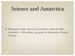 Science and Antarctica Biologists study Antarctica’s marine, land and lake creatures. A few plants can grow in Antarctica’s harsh climate.  