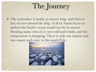 The Journey The icebreaker is nearly 95 metres long  and there is lots of crew aboard the ship. If all of Antarctica’s ice melted the Earth’s ocean would rise by 65 metres flooding many cities.It is very cold and windy, and the temperature is dropping. There is only one sunrise and one sunset each year  in the south Pole. 
