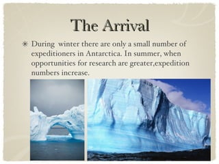 The Arrival During  winter there are only a small number of expeditioners in Antarctica. In summer, when opportunities for research are greater,expedition numbers increase.  