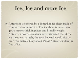 Ice, Ice and more Ice Antarctica is covered by a dome-like ice sheet made of compacted snow and ice. The ice sheet is more than 4000 metres thick in places and literally weighs Antarctica down. Scientists have estimated that if the ice sheet was to melt, the rock beneath would rise by over 700 metres. Only about 2% of Antarctica’s land is free of ice. 