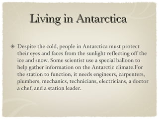 Living in Antarctica  Despite the cold, people in Antarctica must protect their eyes and faces from the sunlight reflecting off the ice and snow. Some scientist use a special balloon to help gather information on the Antarctic climate.For the station to function, it needs engineers, carpenters, plumbers, mechanics, technicians, electricians, a doctor a chef, and a station leader. 