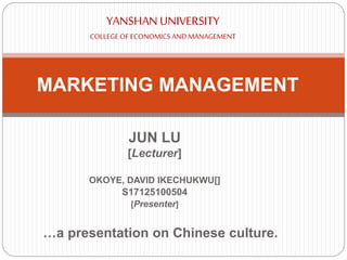 JUN LU
[Lecturer]
OKOYE, DAVID IKECHUKWU[]
S17125100504
[Presenter]
MARKETING MANAGEMENT
YANSHAN UNIVERSITY
COLLEGEOFECONOMICSANDMANAGEMENT
…a presentation on Chinese culture.
 