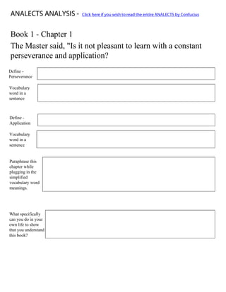 Print Form
ANALECTS ANALYSIS -                       Click here if you wish to read the entire ANALECTS by Confucius



Book 1 - Chapter 1
The Master said, "Is it not pleasant to learn with a constant
perseverance and application?
Define -        noun - steady persistence in a course of action, a purpose, a state, etc., esp. in spite of difficulties,
Perseverance    obstacles, or discouragement.

Vocabulary
word in a       He wanted to give up, but he persevered through the test.
sentence



Define -
                noun - the act of putting to a special use or purpose:
Application

Vocabulary
word in a      His application in all his classes allowed him to get into Harvard University,
sentence


Paraphrase this
chapter while
plugging in the
                Isn't it worth paying attention and being persistent in all your classes to achieve your goals?
simplified
vocabulary word
meanings.




What specifically
can you do in your
                    In my own life, i would pay attention to my teachers and do all of my work on time and not
own life to show
                    give up when things are difficult.
that you understand
this book?
 