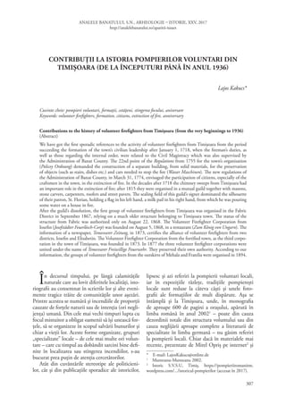 ANALELE BANATULUI, S.N., ARHEOLOGIE – ISTORIE, XXV, 2017
http://analelebanatului.ro/aparitii-issues
307
CONTRIBUȚII LA ISTORIA POMPIERILOR VOLUNTARI DIN
TIMIȘOARA (DE LA ÎNCEPUTURI PÂNĂ ÎN ANUL 1936)
Lajos Kakucs*
Cuvinte cheie: pompieri voluntari, formaţii, cetăţeni, stingerea focului, aniversare
Keywords: volunteer firefighters, formation, citizens, extinction of fire, anniversary
Contributions to the history of volunteer firefighters from Timișoara (from the very beginnings to 1936)
(Abstract)
We have got the first sporadic references to the activity of volunteer firefighters from Timişoara from the period
succeeding the formation of the town’s civilian leadership after January 1, 1718, when the fireman’s duties, as
well as those regarding the internal order, were related to the Civil Magistracy which was also supervised by
the Administration of Banat County. The 22nd point of the Regulations from 1755 for the town’s organisation
(Policey Ordnung) demanded the construction of a separate building, from solid materials, for the preservation
of objects (such as stairs, dishes etc.) and cars needed to stop the fire (Wasser Maschinen). The new regulations of
the Administration of Banat County, in March 31, 1774, envisaged the participation of citizens, especially of the
craftsmen in the town, in the extinction of fire. In the decades after 1718 the chimney sweeps from Timişoara had
an important role in the extinction of fire; after 1815 they were organised in a mutual guild together with masons,
stone carvers, carpenters, roofers and street pavers. The sealing field of this guild’s signet dominated the silhouette
of their patron, St. Florian, holding a flag in his left hand, a milk pail in his right hand, from which he was pouring
some water on a house in fire.
After the guild’s dissolution, the first group of volunteer firefighters from Timişoara was organised in the Fabric
District in September 1867, relying on a much older structure belonging to Timișoara town. The status of the
structure from Fabric was authorized only on August 22, 1868. The Volunteer Firefighter Corporation from
Iosefin (Josefstädter Feuerlösch-Corp) was founded on August 5, 1868, in a restaurant (Zum König von Ungarn). The
information of a newspaper, Temesvarer Zeitung, in 1873, certifies the alliance of volunteer firefighters from two
districts, Iosefin and Elisabetin. The Volunteer Firefighter Corporation from the fortified town, as the third corpo-
ration in the town of Timișoara, was founded in 1873. In 1877 the three volunteer firefighter corporations were
united under the name of Temesvarer Freiwillige Feuerwehr. They preserved their own authority. According to our
information, the groups of volunteer firefighters from the outskirts of Mehala and Fratelia were organised in 1894.
În decursul timpului, pe lângă calamităţile
naturale care au lovit diferitele localităţi, isto-
riografii au consemnat în scrierile lor şi alte eveni-
mente tragice trăite de comunităţile unor aşezări.
Printre acestea se numără şi incendiile de proporţii
cauzate de forţele naturii sau de intenţia (ori negli-
jenţa) umană. Din cele mai vechi timpuri lupta cu
focul mistuitor a obligat oamenii să îşi unească for-
ţele, să se organizeze în scopul salvării bunurilor şi
chiar a vieţii lor. Aceste forme organizate, grupuri
„specializate” locale – de cele mai multe ori volun-
tare – care cu timpul au dobândit sarcini bine defi-
nite în localizarea sau stingerea incendiilor, s-au
bucurat prea puțin de atenția cercetătorilor.
Atât din cuvântările stereotipe ale politicieni-
lor, cât și din publicațiile sporadice ale istoricilor,
lipsesc și azi referiri la pompierii voluntari locali,
iar în expozițiile răzlețe, tradițiile pompierești
locale sunt reduse la câteva căști și unele foto-
grafii ale formațiilor de mult dispărute. Așa se
întâmplă și la Timișoara, unde, în monografia
de aproape 600 de pagini a orașului, apărută în
limba română în anul 20021
– poate din cauza
dezordinii totale din structura volumului sau din
cauza neglijării aproape complete a literaturii de
specialitate în limba germană – nu găsim referiri
la pompierii locali. Chiar dacă în materialele mai
recente, prezentate de Mirel Opriș pe internet2
și
*  E-mail: LajosKakucs@online.de
1
  Munteanu-Munteanu 2002.
2
 Istoric S.V.S.U, Timiș, https://pompieriiromanitm.
wordpress.com/.../istoricul-pompierilor (accesat în 2017).
 