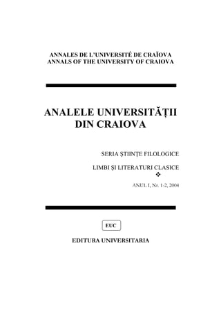 ANNALES DE L’UNIVERSITÉ DE CRAÏOVA
ANNALS OF THE UNIVERSITY OF CRAIOVA
ANALELE UNIVERSITĂŢII
DIN CRAIOVA
SERIA ŞTIINŢE FILOLOGICE
LIMBI ŞI LITERATURI CLASICE
ANUL I, Nr. 1-2, 2004
EUC
EDITURA UNIVERSITARIA
 