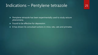 Indications – Pentylene tetrazole
 Pentylene tetrazole has been experimentally used to study seizure
phenomena.
 Found to be effective for depression.
 It has shown its convulsant actions in mice, rats, cats and primates.
25
 