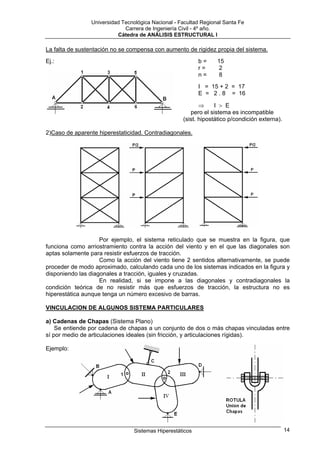 Universidad Tecnológica Nacional - Facultad Regional Santa Fe
                             Carrera de Ingeniería Civil - 4º año.
                          Cátedra de ANÁLISIS ESTRUCTURAL I

La falta de sustentación no se compensa con aumento de rigidez propia del sistema.
Ej.:                                                       b=     15
                                                           r=     2
                                                           n=     8
                                                           I = 15 + 2 = 17
                                                           E = 2 . 8 = 16

                                                           ⇒     I > E
                                                       pero el sistema es incompatible
                                                    (sist. hipostático p/condición externa).

2)Caso de aparente hiperestaticidad. Contradiagonales.




                    Por ejemplo, el sistema reticulado que se muestra en la figura, que
funciona como arriostramiento contra la acción del viento y en el que las diagonales son
aptas solamente para resistir esfuerzos de tracción.
                    Como la acción del viento tiene 2 sentidos alternativamente, se puede
proceder de modo aproximado, calculando cada uno de los sistemas indicados en la figura y
disponiendo las diagonales a tracción, iguales y cruzadas.
                    En realidad, si se impone a las diagonales y contradiagonales la
condición teórica de no resistir más que esfuerzos de tracción, la estructura no es
hiperestática aunque tenga un número excesivo de barras.

VINCULACION DE ALGUNOS SISTEMA PARTICULARES

a) Cadenas de Chapas (Sistema Plano)
    Se entiende por cadena de chapas a un conjunto de dos o más chapas vinculadas entre
sí por medio de articulaciones ideales (sin fricción, y articulaciones rígidas).

Ejemplo:




                                 Sistemas Hiperestáticos                                       14
 