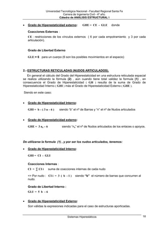 Universidad Tecnológica Nacional - Facultad Regional Santa Fe
                               Carrera de Ingeniería Civil - 4º año.
                            Cátedra de ANÁLISIS ESTRUCTURAL I

•   Grado de Hiperestaticidad externo:        GHE = CE - GLE         donde

    Coacciones Externas :
    CE : restricciones de los vínculos externos ( 6 por cada empotramiento y 3 por cada
    articulación).


    Grado de Libertad Externo

    GLE:= 6 para un cuerpo (6 son los posibles movimientos en el espacio)



2.- ESTRUCTURAS RETICULADAS (NUDOS ARTICULADOS).
   En general el cálculo del Grado del Hiperestaticidad en una estructura reticulada espacial
se realiza utilizando la fórmula (2) , aún cuando tiene total validez la formula (1) , en
consecuencia el Grado de Hiperestaticidad ( GH ) resulta de la suma de Grado de
Hiperestaticidad Interno ( GHI ) más el Grado de Hiperestaticidad Externo ( GHE ).

Siendo en este caso:


•   Grado de Hiperestaticidad Interno:

    GHI = b – ( 3 n – 6 )   siendo “b” el nº de Barras y “n” el nº de Nudos articulados


•   Grado de Hiperestaticidad externo:

    GHE = 3 na – 6            siendo “na” el nº de Nudos articulados de los enlaces o apoyos.




De utilizarse la formula (1) , y por ser los nudos articulados, tenemos:

•   Grado de Hiperestaticidad Interno:

    GHI = CI - GLI

    Coacciones Internas :
    CI = ∑ CI i      suma de coacciones internas de cada nudo

    => Por nudo : CI i = 3 ( b - 1 )     siendo “b” el número de barras que concurren al
    nudo.

    Grado de Libertad Interno :
    GLI = 5 b – 6


•   Grado de Hiperestaticidad Externo:
    Son válidas la expresiones indicadas para el caso de estructuras aporticadas.


                                   Sistemas Hiperestáticos                                 18
 