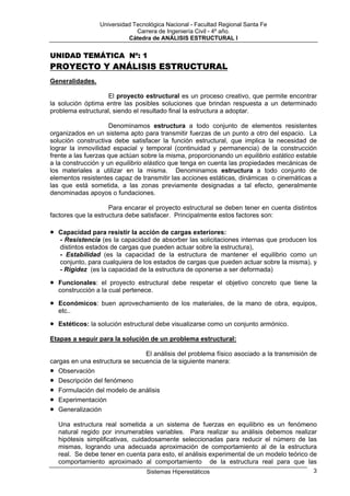 Universidad Tecnológica Nacional - Facultad Regional Santa Fe
                               Carrera de Ingeniería Civil - 4º año.
                            Cátedra de ANÁLISIS ESTRUCTURAL I


UNIDAD TEMÁTICA Nº: 1
PROYECTO Y ANÁLISIS ESTRUCTURAL
Generalidades.

                    El proyecto estructural es un proceso creativo, que permite encontrar
la solución óptima entre las posibles soluciones que brindan respuesta a un determinado
problema estructural, siendo el resultado final la estructura a adoptar.

                     Denominamos estructura a todo conjunto de elementos resistentes
organizados en un sistema apto para transmitir fuerzas de un punto a otro del espacio. La
solución constructiva debe satisfacer la función estructural, que implica la necesidad de
lograr la inmovilidad espacial y temporal (continuidad y permanencia) de la construcción
frente a las fuerzas que actúan sobre la misma, proporcionando un equilibrio estático estable
a la construcción y un equilibrio elástico que tenga en cuenta las propiedades mecánicas de
los materiales a utilizar en la misma. Denominamos estructura a todo conjunto de
elementos resistentes capaz de transmitir las acciones estáticas, dinámicas o cinemáticas a
las que está sometida, a las zonas previamente designadas a tal efecto, generalmente
denominadas apoyos o fundaciones.

                     Para encarar el proyecto estructural se deben tener en cuenta distintos
factores que la estructura debe satisfacer. Principalmente estos factores son:

•   Capacidad para resistir la acción de cargas exteriores:
    - Resistencia (es la capacidad de absorber las solicitaciones internas que producen los
    distintos estados de cargas que pueden actuar sobre la estructura),
    - Estabilidad (es la capacidad de la estructura de mantener el equilibrio como un
    conjunto, para cualquiera de los estados de cargas que pueden actuar sobre la misma), y
    - Rigidez (es la capacidad de la estructura de oponerse a ser deformada)

•   Funcionales: el proyecto estructural debe respetar el objetivo concreto que tiene la
    construcción a la cual pertenece.

•   Económicos: buen aprovechamiento de los materiales, de la mano de obra, equipos,
    etc..

•   Estéticos: la solución estructural debe visualizarse como un conjunto armónico.

Etapas a seguir para la solución de un problema estructural:

                                El análisis del problema físico asociado a la transmisión de
cargas en una estructura se secuencia de la siguiente manera:
• Observación
• Descripción del fenómeno
• Formulación del modelo de análisis
• Experimentación
• Generalización
    Una estructura real sometida a un sistema de fuerzas en equilibrio es un fenómeno
    natural regido por innumerables variables. Para realizar su análisis debemos realizar
    hipótesis simplificativas, cuidadosamente seleccionadas para reducir el número de las
    mismas, logrando una adecuada aproximación de comportamiento al de la estructura
    real. Se debe tener en cuenta para esto, el análisis experimental de un modelo teórico de
    comportamiento aproximado al comportamiento de la estructura real para que las
                                   Sistemas Hiperestáticos                                 3
 
