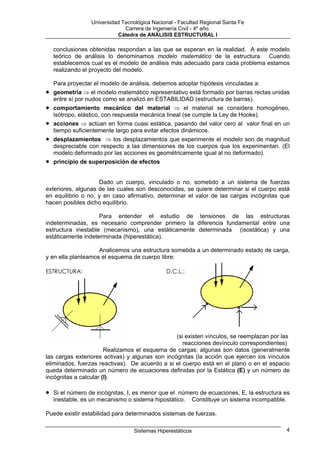 Universidad Tecnológica Nacional - Facultad Regional Santa Fe
                               Carrera de Ingeniería Civil - 4º año.
                            Cátedra de ANÁLISIS ESTRUCTURAL I

    conclusiones obtenidas respondan a las que se esperan en la realidad. A este modelo
    teórico de análisis lo denominamos modelo matemático de la estructura. Cuando
    establecemos cual es el modelo de análisis más adecuado para cada problema estamos
    realizando el proyecto del modelo.

    Para proyectar el modelo de análisis, debemos adoptar hipótesis vinculadas a:
•   geometría ⇒ el modelo matemático representativo está formado por barras rectas unidas
    entre sí por nudos como se analizó en ESTABILIDAD (estructura de barras).
•   comportamiento mecánico del material ⇒ el material se considera homogéneo,
    isótropo, elástico, con respuesta mecánica lineal (se cumple la Ley de Hooke).
•   acciones ⇒ actúan en forma cuasi estática, pasando del valor cero al valor final en un
    tiempo suficientemente largo para evitar efectos dinámicos.
•   desplazamientos ⇒ los desplazamientos que experimente el modelo son de magnitud
    despreciable con respecto a las dimensiones de los cuerpos que los experimentan. (El
    modelo deformado por las acciones es geométricamente igual al no deformado).
•   principio de superposición de efectos


                    Dado un cuerpo, vinculado o no, sometido a un sistema de fuerzas
exteriores, algunas de las cuales son desconocidas, se quiere determinar si el cuerpo está
en equilibrio o no, y en caso afirmativo, determinar el valor de las cargas incógnitas que
hacen posibles dicho equilibrio.

                    Para entender el estudio de tensiones de las estructuras
indeterminadas, es necesario comprender primero la diferencia fundamental entre una
estructura inestable (mecanismo), una estáticamente determinada (isostática) y una
estáticamente indeterminada (hiperestática).

                    Analicemos una estructura sometida a un determinado estado de carga,
y en ella planteamos el esquema de cuerpo libre:

ESTRUCTURA:                                    D.C.L.:




                                                 (si existen vínculos, se reemplazan por las
                                                    reacciones devínculo correspondientes)
                       Realizamos el esquema de cargas: algunas son datos (generalmente
las cargas exteriores activas) y algunas son incógnitas (la acción que ejercen los vínculos
eliminados, fuerzas reactivas). De acuerdo a si el cuerpo está en el plano o en el espacio
queda determinado un número de ecuaciones definidas por la Estática (E) y un número de
incógnitas a calcular (I).

•   Si el número de incógnitas, I, es menor que el número de ecuaciones, E, la estructura es
    inestable, es un mecanismo o sistema hipostático. Constituye un sistema incompatible.

Puede existir estabilidad para determinados sistemas de fuerzas.

                                   Sistemas Hiperestáticos                                4
 