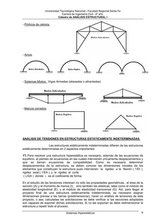 Universidad Tecnológica Nacional - Facultad Regional Santa Fe
                               Carrera de Ingeniería Civil - 4º año.
                            Cátedra de ANÁLISIS ESTRUCTURAL I

- Pórticos de celosía.




- Arcos.




- Sistemas Mixtos: Vigas Armadas (atiesadas o atirantadas)




- Marcos cerrados.




ANÁLISIS DE TENSIONES EN ESTRUCTURAS ESTÁTICAMENTE INDETERMINADAS.

                   Las estructuras estáticamente indeterminadas difieren de las estructuras
estáticamente determinadas en 2 aspectos importantes.

1º) Para resolver una estructura hiperestática es necesario, además de las ecuaciones de
equilibrio, el planteo de ecuaciones en las cuales intervienen únicamente desplazamientos y
que se llaman ecuaciones de compatibilidad. Como es necesario determinar
desplazamientos de la estructura, se deben conocer las dimensiones iniciales de los
elementos que constituyen la estructura pues intervienen la rigidez a la flexión ( 1/EI ),
rigidez axial ( 1/EA ), y la rigidez al corte
 ( λ/GA ) donde λ es el coeficiente de forma.

En el estudio de las tensiones interesan no sólo las propiedades geométricas, el área de la
sección (A) y el momento de inercia (I), sino también las elásticas, tales como el módulo de
elasticidad longitudinal (E), y el módulo de elasticidad transversal (G). Así, para llegar al
proyecto final de una estructura estáticamente indeterminada, es necesario asignar
dimensiones previas a las barras (predimensionar), hacer un análisis de tensiones de este
proyecto, o sea, calculadas las solicitaciones se debe verificar si las secciones adoptadas
son capaces de soportar dichas solicitaciones. Si no las soportan se debe redimensionar la
estructura y repetir todo el proceso.

                                   Sistemas Hiperestáticos                                 9
 