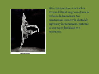 Baile contemporáneo: si bien utiliza
técnicas del Ballet, surge como forma de
rechazo a la danza clásica. Sus
características promover la libertad de
expresión y la emancipación, partiendo
de una mayor flexibilidad en el
movimiento.
 
