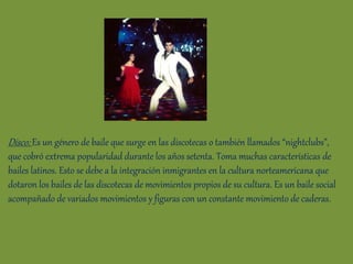 Disco: Es un género de baile que surge en las discotecas o también llamados “nightclubs”,
que cobró extrema popularidad durante los años setenta. Toma muchas características de
bailes latinos. Esto se debe a la integración inmigrantes en la cultura norteamericana que
dotaron los bailes de las discotecas de movimientos propios de su cultura. Es un baile social
acompañado de variados movimientos y figuras con un constante movimiento de caderas.
 