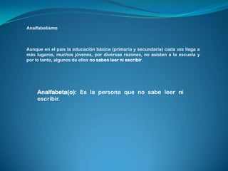 Analfabetismo Aunque en el país la educación básica (primaria y secundaria) cada vez llega a más lugares, muchos jóvenes, por diversas razones, no asisten a la escuela y por lo tanto, algunos de ellos no saben leer ni escribir. Analfabeta(o): Es la persona que no sabe leer ni escribir.  