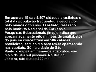 Em apenas 19 das 5.507 cidades brasileiras o total da população frequentou a escola por pelo menos oito anos. O estudo, realizado pelo Instituto Nacional de Estudos e Pesquisas Educacionais (Inep), indica que aproximadamente oito milhões de analfabetos do país se concentram em 586 cidades brasileiras, com as maiores taxas aparecendo nas capitais. Só na cidade de São Paulo, campeã em números absolutos, são mais de 383 mil pessoas. No Rio de Janeiro, são quase 200 mil.