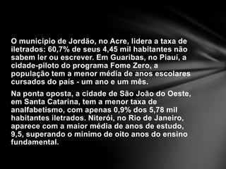 O município de Jordão, no Acre, lidera a taxa de iletrados: 60,7% de seus 4,45 mil habitantes não sabem ler ou escrever. Em Guaribas, no Piauí, a cidade-piloto do programa Fome Zero, a população tem a menor média de anos escolares cursados do país - um ano e um mês.Na ponta oposta, a cidade de São João do Oeste, em Santa Catarina, tem a menor taxa de analfabetismo, com apenas 0,9% dos 5,78 mil habitantes iletrados. Niterói, no Rio de Janeiro, aparece com a maior média de anos de estudo, 9,5, superando o mínimo de oito anos do ensino fundamental.