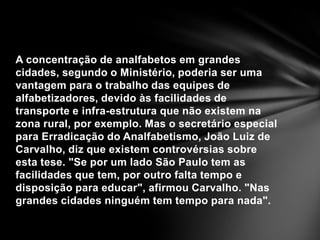 A concentração de analfabetos em grandes cidades, segundo o Ministério, poderia ser uma vantagem para o trabalho das equipes de alfabetizadores, devido às facilidades de transporte e infra-estrutura que não existem na zona rural, por exemplo. Mas o secretário especial para Erradicação do Analfabetismo, João Luiz de Carvalho, diz que existem controvérsias sobre esta tese. "Se por um lado São Paulo tem as facilidades que tem, por outro falta tempo e disposição para educar", afirmou Carvalho. "Nas grandes cidades ninguém tem tempo para nada".