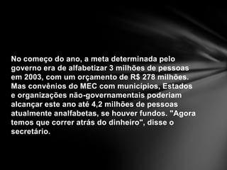 No começo do ano, a meta determinada pelo governo era de alfabetizar 3 milhões de pessoas em 2003, com um orçamento de R$ 278 milhões. Mas convênios do MEC com municípios, Estados e organizações não-governamentais poderiam alcançar este ano até 4,2 milhões de pessoas atualmente analfabetas, se houver fundos. "Agora temos que correr atrás do dinheiro", disse o secretário.