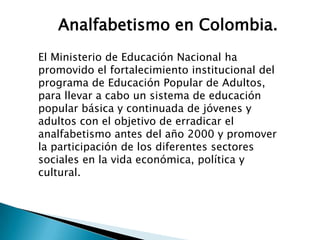Analfabetismo en Colombia.
El Ministerio de Educación Nacional ha
promovido el fortalecimiento institucional del
programa de Educación Popular de Adultos,
para llevar a cabo un sistema de educación
popular básica y continuada de jóvenes y
adultos con el objetivo de erradicar el
analfabetismo antes del año 2000 y promover
la participación de los diferentes sectores
sociales en la vida económica, política y
cultural.
 