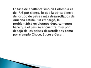 La tasa de analfabetismo en Colombia es
del 7.6 por ciento, lo que la ubica dentro
del grupo de países más desarrollados de
América Latina. Sin embargo, la
problemática en algunos departamentos
hace que el país se encuentre muy por
debajo de los países desarrollados como
por ejemplo Choco, Sucre y Cesar.
 