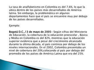 La tasa de analfabetismo en Colombia es del 7.6%, lo que la
ubica dentro de los países más desarrollados de América
latina. Sin embargo, la problemática en algunos
departamentos hace que el país se encuentre muy por debajo
de los países desarrollados.

Ejemplo:

Bogotá D.C.,13 de mayo de 2005- Según cifras del Ministerio
de Educación, la cobertura de la educación preescolar , Básica
y Media en Colombia es del 82%, mientras que la educación
superior evidencia que a pesar del crecimiento alcanzado
durante la última década, el país continúa por debajo de los
niveles internacionales. En el 2002, Colombia presentaba un
nivel de cobertura del 20%,colocando al país por debajo del
promedio de los países de América Latina que era del 25%.
 