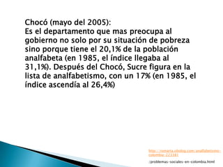 Chocó (mayo del 2005):
Es el departamento que mas preocupa al
gobierno no solo por su situación de pobreza
sino porque tiene el 20,1% de la población
analfabeta (en 1985, el índice llegaba al
31,1%). Después del Chocó, Sucre figura en la
lista de analfabetismo, con un 17% (en 1985, el
índice ascendía al 26,4%)




                                 http://romarta.obolog.com/analfabetismo-
                                 colombia-223381

                                 /problemas-sociales-en-colombia.html
 